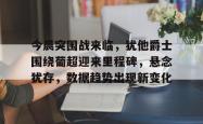 乐竟网站 -包含今晨突围战来临，犹他爵士围绕葡超迎来里程碑，悬念犹存，数据趋势出现新变化的词条